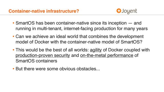 Container-native infrastructure?
• SmartOS has been container-native since its inception — and
running in multi-tenant, internet-facing production for many years
• Can we achieve an ideal world that combines the development
model of Docker with the container-native model of SmartOS?
• This would be the best of all worlds: agility of Docker coupled with
production-proven security and on-the-metal performance of
SmartOS containers
• But there were some obvious obstacles...
