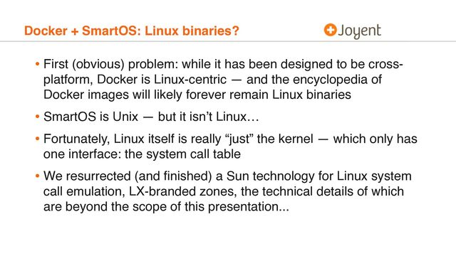 Docker + SmartOS: Linux binaries?
• First (obvious) problem: while it has been designed to be cross-
platform, Docker is Linux-centric — and the encyclopedia of
Docker images will likely forever remain Linux binaries
• SmartOS is Unix — but it isn’t Linux…
• Fortunately, Linux itself is really “just” the kernel — which only has
one interface: the system call table
• We resurrected (and ﬁnished) a Sun technology for Linux system
call emulation, LX-branded zones, the technical details of which
are beyond the scope of this presentation...
