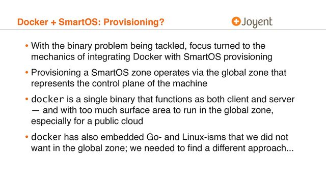 Docker + SmartOS: Provisioning?
• With the binary problem being tackled, focus turned to the
mechanics of integrating Docker with SmartOS provisioning
• Provisioning a SmartOS zone operates via the global zone that
represents the control plane of the machine
• docker is a single binary that functions as both client and server
— and with too much surface area to run in the global zone,
especially for a public cloud
• docker has also embedded Go- and Linux-isms that we did not
want in the global zone; we needed to ﬁnd a different approach...
