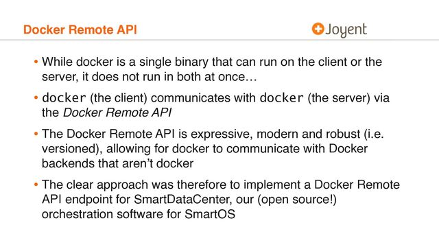 Docker Remote API
• While docker is a single binary that can run on the client or the
server, it does not run in both at once…
• docker (the client) communicates with docker (the server) via
the Docker Remote API
• The Docker Remote API is expressive, modern and robust (i.e.
versioned), allowing for docker to communicate with Docker
backends that aren’t docker
• The clear approach was therefore to implement a Docker Remote
API endpoint for SmartDataCenter, our (open source!)
orchestration software for SmartOS
