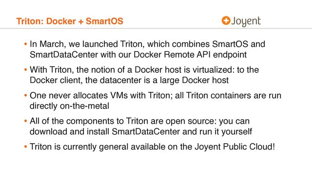 Triton: Docker + SmartOS
• In March, we launched Triton, which combines SmartOS and
SmartDataCenter with our Docker Remote API endpoint
• With Triton, the notion of a Docker host is virtualized: to the
Docker client, the datacenter is a large Docker host
• One never allocates VMs with Triton; all Triton containers are run
directly on-the-metal
• All of the components to Triton are open source: you can
download and install SmartDataCenter and run it yourself
• Triton is currently general available on the Joyent Public Cloud!
