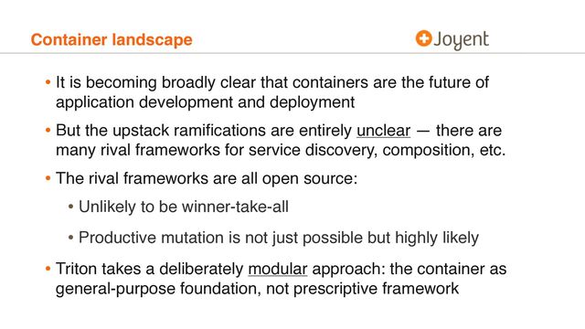 Container landscape
• It is becoming broadly clear that containers are the future of
application development and deployment
• But the upstack ramiﬁcations are entirely unclear — there are
many rival frameworks for service discovery, composition, etc.
• The rival frameworks are all open source:
• Unlikely to be winner-take-all
• Productive mutation is not just possible but highly likely
• Triton takes a deliberately modular approach: the container as
general-purpose foundation, not prescriptive framework
