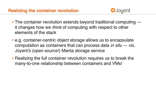 Realizing the container revolution
• The container revolution extends beyond traditional computing —
it changes how we think of computing with respect to other
elements of the stack
• e.g. container-centric object storage allows us to encapsulate
computation as containers that can process data in situ — viz.
Joyent’s (open source!) Manta storage service
• Realizing the full container revolution requires us to break the
many-to-one relationship between containers and VMs!
