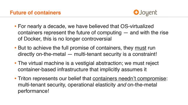 Future of containers
• For nearly a decade, we have believed that OS-virtualized
containers represent the future of computing — and with the rise
of Docker, this is no longer controversial
• But to achieve the full promise of containers, they must run
directly on-the-metal — multi-tenant security is a constraint!
• The virtual machine is a vestigial abstraction; we must reject
container-based infrastructure that implicitly assumes it
• Triton represents our belief that containers needn’t compromise:
multi-tenant security, operational elasticity and on-the-metal
performance!

