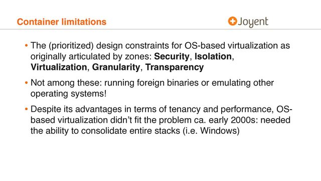 Container limitations
• The (prioritized) design constraints for OS-based virtualization as
originally articulated by zones: Security, Isolation,
Virtualization, Granularity, Transparency
• Not among these: running foreign binaries or emulating other
operating systems!
• Despite its advantages in terms of tenancy and performance, OS-
based virtualization didn’t ﬁt the problem ca. early 2000s: needed
the ability to consolidate entire stacks (i.e. Windows)
