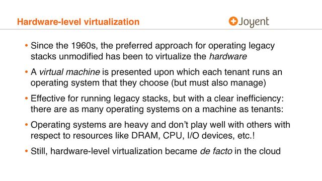 Hardware-level virtualization
• Since the 1960s, the preferred approach for operating legacy
stacks unmodiﬁed has been to virtualize the hardware
• A virtual machine is presented upon which each tenant runs an
operating system that they choose (but must also manage)
• Effective for running legacy stacks, but with a clear inefﬁciency:
there are as many operating systems on a machine as tenants:
• Operating systems are heavy and don’t play well with others with
respect to resources like DRAM, CPU, I/O devices, etc.!
• Still, hardware-level virtualization became de facto in the cloud
