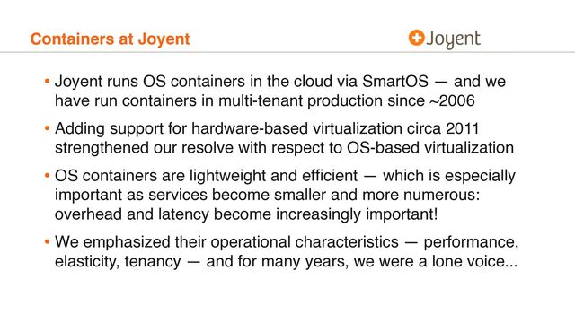 Containers at Joyent
• Joyent runs OS containers in the cloud via SmartOS — and we
have run containers in multi-tenant production since ~2006
• Adding support for hardware-based virtualization circa 2011
strengthened our resolve with respect to OS-based virtualization
• OS containers are lightweight and efﬁcient — which is especially
important as services become smaller and more numerous:
overhead and latency become increasingly important!
• We emphasized their operational characteristics — performance,
elasticity, tenancy — and for many years, we were a lone voice...

