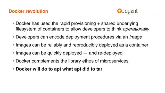 Docker revolution
• Docker has used the rapid provisioning + shared underlying
ﬁlesystem of containers to allow developers to think operationally
• Developers can encode deployment procedures via an image
• Images can be reliably and reproducibly deployed as a container
• Images can be quickly deployed — and re-deployed
• Docker complements the library ethos of microservices
• Docker will do to apt what apt did to tar
