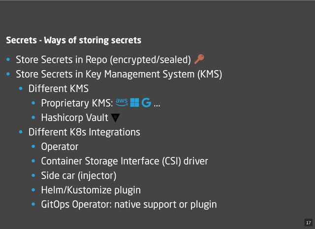 Secrets - Ways of storing secrets
• Store Secrets in Repo (encrypted/sealed)
• Store Secrets in Key Management System (KMS)
• Different KMS
• Proprietary KMS: 
 
...
• Hashicorp Vault
• Different K8s Integrations
• Operator
• Container Storage Interface (CSI) driver
• Side car (injector)
• Helm/Kustomize plugin
• GitOps Operator: native support or plugin
17
