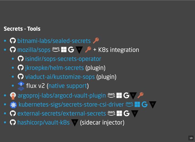 Secrets - Tools
•
• + K8s integration
•
• (plugin)
• (plugin)
• flux v2 ( )
•
• 
 
 
 

•
• (sidecar injector)
bitnami-labs/sealed-secrets
mozilla/sops
isindir/sops-secrets-operator
jkroepke/helm-secrets
viaduct-ai/kustomize-sops
native support
argoproj-labs/argocd-vault-plugin
kubernetes-sigs/secrets-store-csi-driver
external-secrets/external-secrets
hashicorp/vault-k8s
18
