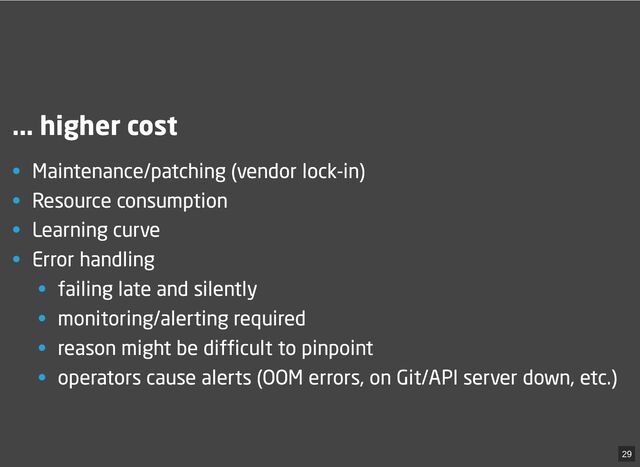 ... higher cost
• Maintenance/patching (vendor lock-in)
• Resource consumption
• Learning curve
• Error handling
• failing late and silently
• monitoring/alerting required
• reason might be difficult to pinpoint
• operators cause alerts (OOM errors, on Git/API server down, etc.)
29
