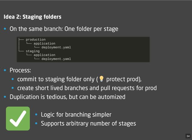 Idea 2: Staging folders
• On the same branch: One folder per stage
• Process:
• commit to staging folder only ( protect prod),
• create short lived branches and pull requests for prod
• Duplication is tedious, but can be automized
├── production

│ └── application

│ └── deployment.yaml

└── staging

└── application

└── deployment.yaml


• Logic for branching simpler
• Supports arbitrary number of stages
34
