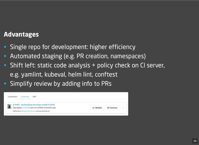Advantages
• Single repo for development: higher efficiency
• Automated staging (e.g. PR creation, namespaces)
• Shift left: static code analysis + policy check on CI server,
e.g. yamlint, kubeval, helm lint, conftest
• Simplify review by adding info to PRs
39
