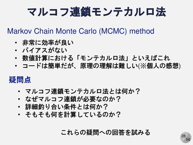 28
56
Markov Chain Monte Carlo (MCMC) method
• 非常に効率が良い
• バイアスがない
• 数値計算における「モンテカルロ法」といえばこれ
• コードは簡単だが、原理の理解は難しい(※個人の感想)
• マルコフ連鎖モンテカルロ法とは何か？
• なぜマルコフ連鎖が必要なのか？
• 詳細釣り合い条件とは何か？
• そもそも何を計算しているのか？
疑問点
これらの疑問への回答を試みる
