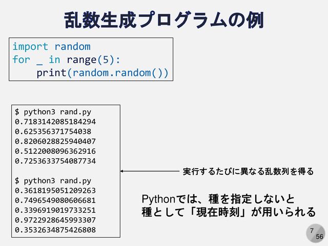 7
56
import random
for _ in range(5):
print(random.random())
$ python3 rand.py
0.7183142085184294
0.625356371754038
0.8206028825940407
0.5122008096362916
0.7253633754087734
$ python3 rand.py
0.3618195051209263
0.7496549080606681
0.3396919019733251
0.9722928645993307
0.3532634875426808
実行するたびに異なる乱数列を得る
Pythonでは、種を指定しないと
種として「現在時刻」が用いられる

