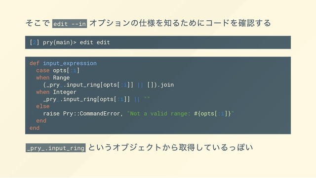 そこで edit --in
オプションの仕様を知るためにコードを確認する
[2] pry(main)> edit edit
def input_expression
case opts[:i]
when Range
(_pry_.input_ring[opts[:i]] || []).join
when Integer
_pry_.input_ring[opts[:i]] || ""
else
raise Pry::CommandError, "Not a valid range: #{opts[:i]}"
end
end
_pry_.input_ring
というオブジェクトから取得しているっぽい

