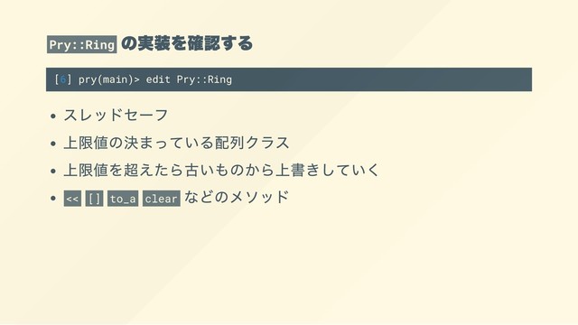 Pry::Ring
の実装を確認する
[6] pry(main)> edit Pry::Ring
スレッドセーフ
上限値の決まっている配列クラス
上限値を超えたら古いものから上書きしていく
<< [] to_a clear
などのメソッド
