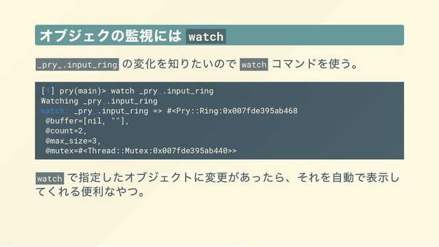 オブジェクの監視には watch
_pry_.input_ring
の変化を知りたいので watch
コマンドを使う。
[1] pry(main)> watch _pry_.input_ring
Watching _pry_.input_ring
watch: _pry_.input_ring => #>
watch
で指定したオブジェクトに変更があったら、それを自動で表示し
てくれる便利なやつ。
