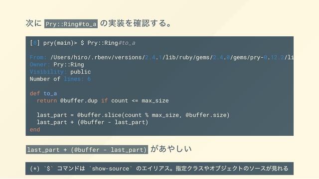 次に Pry::Ring#to_a
の実装を確認する。
last_part + (@buffer - last_part)
があやしい
(*) `$`
コマンドは `show-source`
のエイリアス。指定クラスやオブジェクトのソースが見れる
[8] pry(main)> $ Pry::Ring#to_a
From: /Users/hiro/.rbenv/versions/2.4.1/lib/ruby/gems/2.4.0/gems/pry-0.12.2/lib/pry/ri
Owner: Pry::Ring
Visibility: public
Number of lines: 6
def to_a
return @buffer.dup if count <= max_size
last_part = @buffer.slice(count % max_size, @buffer.size)
last_part + (@buffer - last_part)
end
