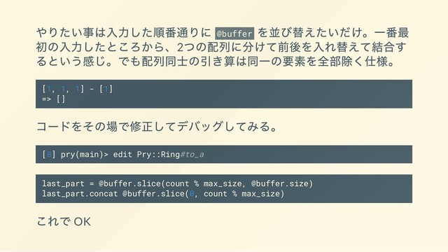 やりたい事は入力した順番通りに @buffer
を並び替えたいだけ。一番最
初の入力したところから、2
つの配列に分けて前後を入れ替えて結合す
るという感じ。でも配列同士の引き算は同一の要素を全部除く仕様。
[1, 1, 1] - [1]
=> []
コードをその場で修正してデバッグしてみる。
[8] pry(main)> edit Pry::Ring#to_a
last_part = @buffer.slice(count % max_size, @buffer.size)
last_part.concat @buffer.slice(0, count % max_size)
これで OK
