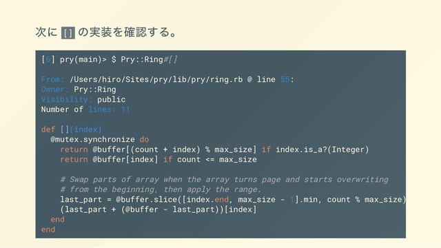 次に []
の実装を確認する。
[6] pry(main)> $ Pry::Ring#[]
From: /Users/hiro/Sites/pry/lib/pry/ring.rb @ line 55:
Owner: Pry::Ring
Visibility: public
Number of lines: 11
def [](index)
@mutex.synchronize do
return @buffer[(count + index) % max_size] if index.is_a?(Integer)
return @buffer[index] if count <= max_size
# Swap parts of array when the array turns page and starts overwriting
# from the beginning, then apply the range.
last_part = @buffer.slice([index.end, max_size - 1].min, count % max_size)
(last_part + (@buffer - last_part))[index]
end
end

