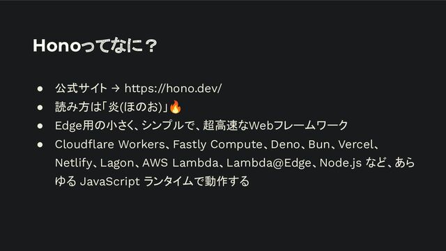 Honoってなに？
● 公式サイト → https://hono.dev/
● 読み方は「炎(ほのお)」🔥
● Edge用の小さく、シンプルで、超高速なWebフレームワーク
● Cloudﬂare Workers、Fastly Compute、Deno、Bun、Vercel、
Netlify、Lagon、AWS Lambda、Lambda@Edge、Node.js など、あら
ゆる JavaScript ランタイムで動作する
