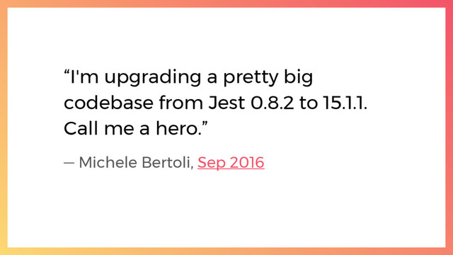 “I'm upgrading a pretty big
codebase from Jest 0.8.2 to 15.1.1.
Call me a hero.”
— Michele Bertoli, Sep 2016
