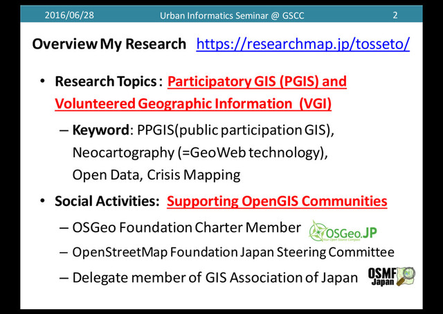 2016/06/28 Urban	  Informatics	  Seminar	  @	  GSCC 2
Overview	  My	  Research https://researchmap.jp/tosseto/
• Research	  Topics： Participatory	  GIS	  (PGIS)	  and	  
Volunteered	  Geographic	  Information (VGI)
– Keyword:	  PPGIS(public	  participation	  GIS),	  
Neocartography (=GeoWebtechnology),
Open	  Data,	  Crisis	  Mapping	  
• Social	  Activities:	   Supporting	  OpenGIS Communities
– OSGeo Foundation	  CharterMember
– OpenStreetMap Foundation	  Japan	  SteeringCommittee
– Delegate	  member	  of	  GIS	  Association	  of	  Japan
