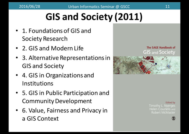 2016/06/28 Urban	  Informatics	  Seminar	  @	  GSCC 11
GIS	  and	  Society	  (2011)
• 1.	  Foundations	  of	  GIS	  and	  
Society	  Research
• 2.	  GIS	  and	  Modern	  Life
• 3.	  Alternative	  Representations	  in	  
GIS	  and	  Society
• 4.	  GIS	  in	  Organizations	  and	  
Institutions
• 5.	  GIS	  in	  Public	  Participation	  and	  
Community	  Development
• 6.	  Value,	  Fairness	  and	  Privacy	  in	  
a	  GIS	  Context
