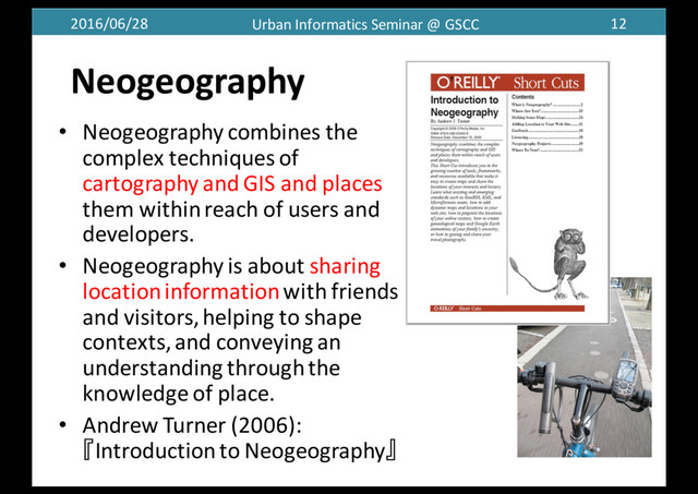 2016/06/28 Urban	  Informatics	  Seminar	  @	  GSCC 12
• Neogeography combines	  the	  
complex	  techniques	  of	  
cartography	  and	  GIS	  and	  places	  
them	  within	  reach	  of	  users	  and	  
developers.
• Neogeography is	  about	  sharing	  
location	  informationwith	  friends	  
and	  visitors,	  helping	  to	  shape	  
contexts,	  and	  conveying	  an	  
understanding	  through	  the	  
knowledge	  of	  place.
• Andrew	  Turner	  (2006):	  
『Introduction	  to	  Neogeography』
Neogeography
