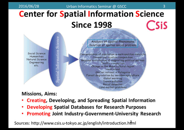 2016/06/28 Urban	  Informatics	  Seminar	  @	  GSCC 3
Center	  for	  Spatial	  Information	  Science
Since	  1998
3
Missions,	  Aims:
• Creating,	  Developing,	  and	  Spreading	  Spatial	  Information
• Developing Spatial	  Databases	  for	  Research	  Purposes
• Promoting Joint	  Industry-­‐Government-­‐University	  Research
Sources:	  http://www.csis.u-­‐tokyo.ac.jp/english/introduction.html
