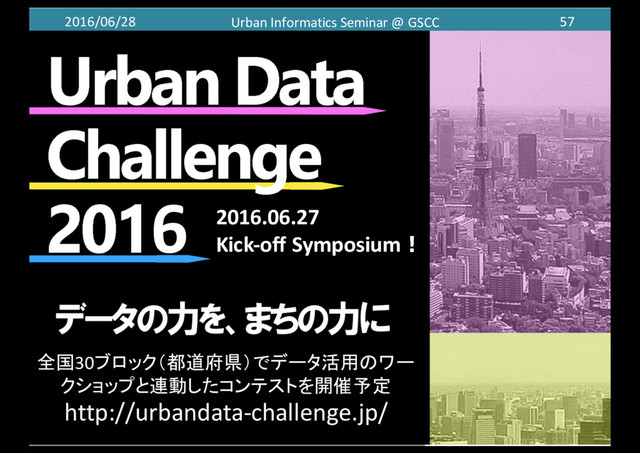 2016/06/28 Urban	  Informatics	  Seminar	  @	  GSCC 57
6
全国30ブロック（都道府県）でデータ活用のワー
クショップと連動したコンテストを開催予定
http://urbandata-­‐challenge.jp/
2016.06.27
Kick-­‐off Symposium！
