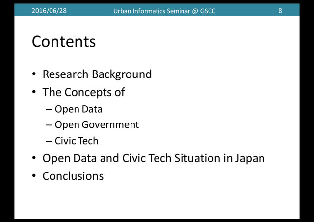 2016/06/28 Urban	  Informatics	  Seminar	  @	  GSCC 8
Contents
• Research	  Background
• The	  Concepts	  of
– Open	  Data
– Open	  Government
– Civic	  Tech
• Open	  Data	  and	  Civic	  Tech	  Situation	  in	  Japan
• Conclusions
