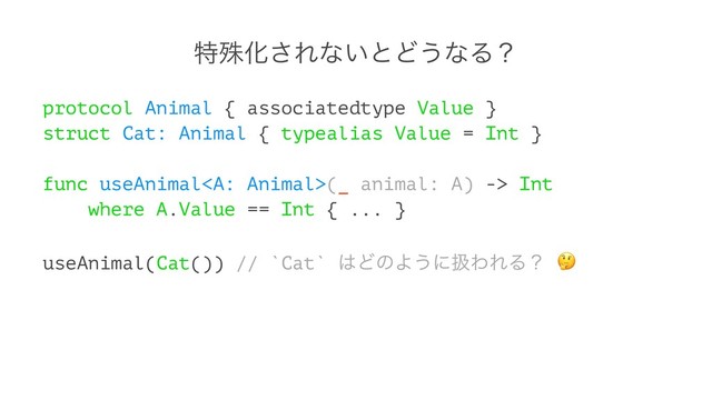 ಛघԽ͞Εͳ͍ͱͲ͏ͳΔʁ
protocol Animal { associatedtype Value }
struct Cat: Animal { typealias Value = Int }
func useAnimal(_ animal: A) -> Int
where A.Value == Int { ... }
useAnimal(Cat()) // `Cat` ͸ͲͷΑ͏ʹѻΘΕΔʁ
