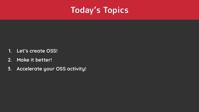 Today’s Topics
1. Let’s create OSS!
2. Make it better!
3. Accelerate your OSS activity!
