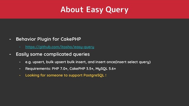 About Easy Query
- Behavior Plugin for CakePHP
- https://github.com/itosho/easy-query
- Easily some complicated queries
- e.g. upsert, bulk upsert bulk insert, and insert once(insert select query)
- Requirements: PHP 7.0+, CakePHP 3.5+, MySQL 5.6+
- Looking for someone to support PostgreSQL !
