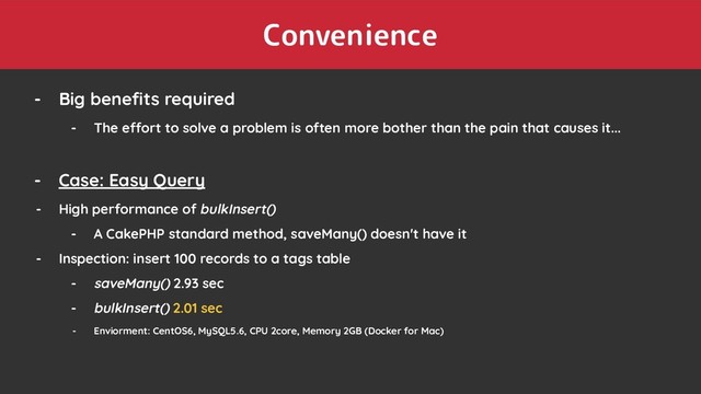 Convenience
- Big beneﬁts required
- The effort to solve a problem is often more bother than the pain that causes it...
- Case: Easy Query
- High performance of bulkInsert()
- A CakePHP standard method, saveMany() doesn't have it
- Inspection: insert 100 records to a tags table
- saveMany() 2.93 sec
- bulkInsert() 2.01 sec
- Enviorment: CentOS6, MySQL5.6, CPU 2core, Memory 2GB (Docker for Mac)
