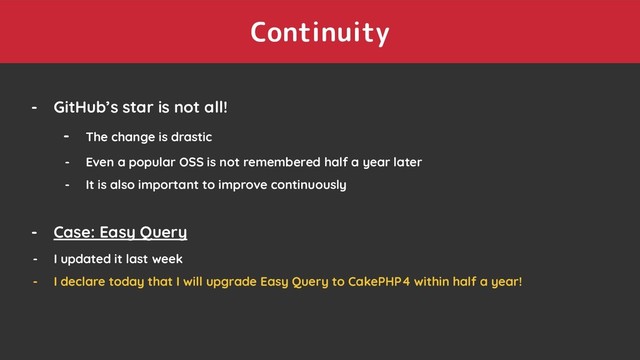 Continuity
- GitHub’s star is not all!
- The change is drastic
- Even a popular OSS is not remembered half a year later
- It is also important to improve continuously
- Case: Easy Query
- I updated it last week
- I declare today that I will upgrade Easy Query to CakePHP4 within half a year!
