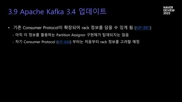 3.9 Apache Kafka 3.4 업데이트
• 기존 Consumer Protocol이 확장되어 rack 정보를 담을 수 있게 됨 (KIP-881)
- 아직 이 정보를 활용하는 Partition Assignor 구현체가 탑재되지는 않음
- 차기 Consumer Protocol (KIP-848) 부터는 처음부터 rack 정보를 고려할 예정
