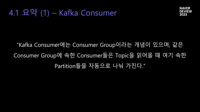 4.1 요약 (1) – Kafka Consumer
“Kafka Consumer에는 Consumer Group이라는 개념이 있으며, 같은
Consumer Group에 속한 Consumer들은 Topic을 읽어올 때 여기 속한
Partition들을 자동으로 나눠 가진다.”
