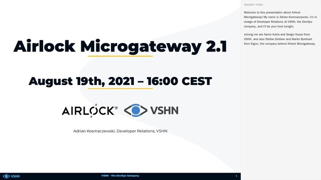 VSHN – The DevOps Company
Adrian Kosmaczewski, Developer Relations, VSHN
Airlock Microgateway 2.1
August 19th, 2021 – 16:00 CEST
Welcome to this presentation about Airlock
Microgateway! My name is Adrian Kosmaczewski, I’m in
charge of Developer Relations at VSHN, the DevOps
company, and I’ll be your host tonight.
Joining me are Aarno Aukia and Sergio Nuzzo from
VSHN, and also Stefan Dietiker and Martin Burkhart
from Ergon, the company behind Airlock Microgateway.
Speaker notes
1
