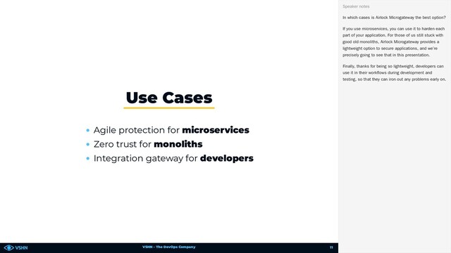 VSHN – The DevOps Company
Agile protection for microservices
Zero trust for monoliths
Integration gateway for developers
Use Cases
In which cases is Airlock Microgateway the best option?
If you use microservices, you can use it to harden each
part of your application. For those of us still stuck with
good old monoliths, Airlock Microgateway provides a
lightweight option to secure applications, and we’re
precisely going to see that in this presentation.
Finally, thanks for being so lightweight, developers can
use it in their workflows during development and
testing, so that they can iron out any problems early on.
Speaker notes
11
