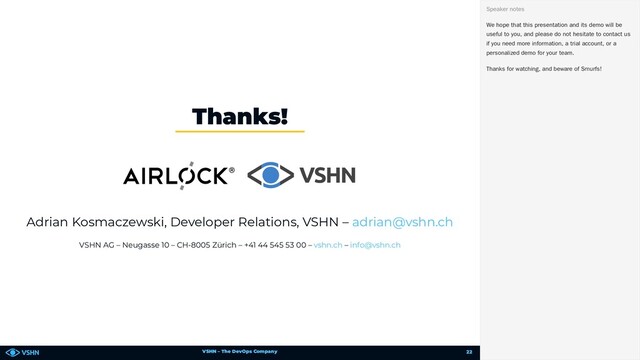 VSHN – The DevOps Company
Adrian Kosmaczewski, Developer Relations, VSHN –
VSHN AG – Neugasse 10 – CH-8005 Zürich – +41 44 545 53 00 – –
Thanks!
adrian@vshn.ch
vshn.ch info@vshn.ch
We hope that this presentation and its demo will be
useful to you, and please do not hesitate to contact us
if you need more information, a trial account, or a
personalized demo for your team.
Thanks for watching, and beware of Smurfs!
Speaker notes
22
