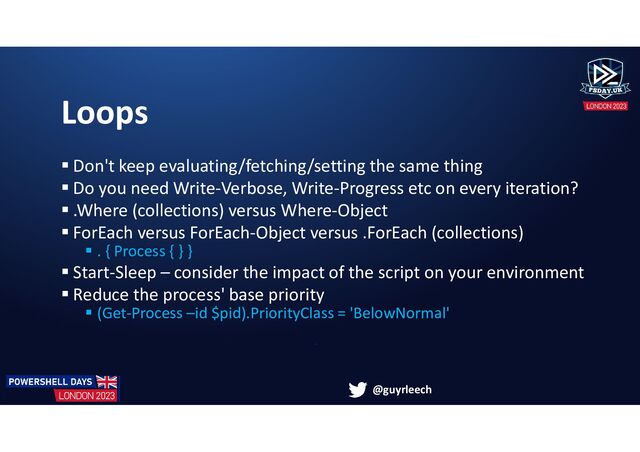 @guyrleech
Loops
 Don't keep evaluating/fetching/setting the same thing
 Do you need Write-Verbose, Write-Progress etc on every iteration?
 .Where (collections) versus Where-Object
 ForEach versus ForEach-Object versus .ForEach (collections)
 . { Process { } }
 Start-Sleep – consider the impact of the script on your environment
 Reduce the process' base priority
 (Get-Process –id $pid).PriorityClass = 'BelowNormal'
