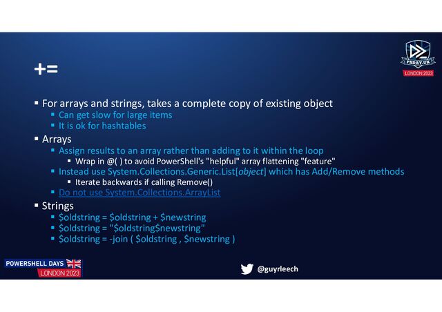 @guyrleech
+=
 For arrays and strings, takes a complete copy of existing object
 Can get slow for large items
 It is ok for hashtables
 Arrays
 Assign results to an array rather than adding to it within the loop
 Wrap in @( ) to avoid PowerShell's "helpful" array flattening "feature"
 Instead use System.Collections.Generic.List[object] which has Add/Remove methods
 Iterate backwards if calling Remove()
 Do not use System.Collections.ArrayList
 Strings
 $oldstring = $oldstring + $newstring
 $oldstring = "$oldstring$newstring"
 $oldstring = -join ( $oldstring , $newstring )

