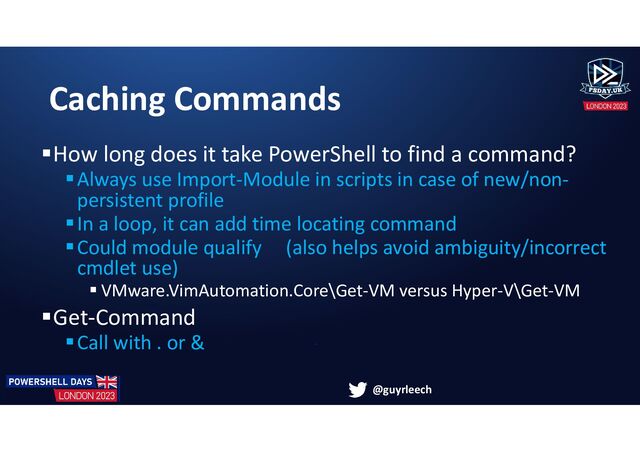 @guyrleech
Caching Commands
How long does it take PowerShell to find a command?
Always use Import-Module in scripts in case of new/non-
persistent profile
In a loop, it can add time locating command
Could module qualify (also helps avoid ambiguity/incorrect
cmdlet use)
 VMware.VimAutomation.Core\Get-VM versus Hyper-V\Get-VM
Get-Command
Call with . or &
