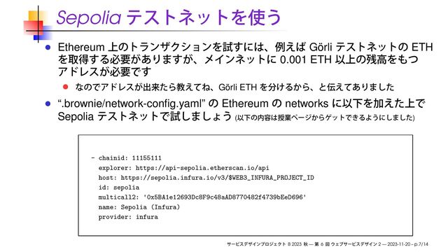 Sepolia
Ethereum Görli ETH
0.001 ETH
Görli ETH
“.brownie/network-conﬁg.yaml” Ethereum networks
Sepolia ( )
- chainid: 11155111
explorer: https://api-sepolia.etherscan.io/api
host: https://sepolia.infura.io/v3/$WEB3_INFURA_PROJECT_ID
id: sepolia
multicall2: '0x5BA1e12693Dc8F9c48aAD8770482f4739bEeD696'
name: Sepolia (Infura)
provider: infura
B 2023 — 6 2 — 2023-11-20 – p.7/14
