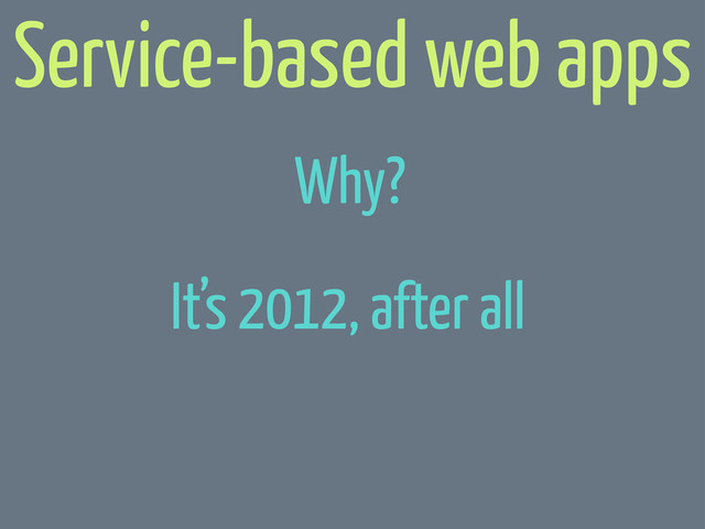 It’s 2012, after all
Service-based web apps
Why?
