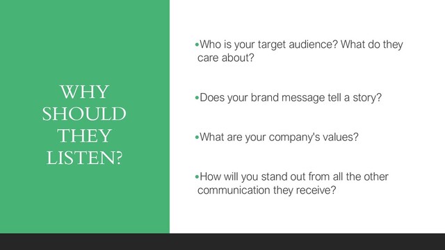 WHY
SHOULD
THEY
LISTEN?
•Who is your target audience? What do they
care about?
•Does your brand message tell a story?
•What are your company's values?
•How will you stand out from all the other
communication they receive?
