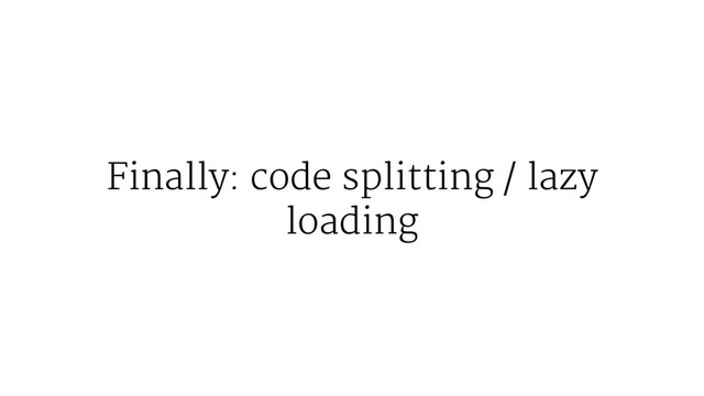 Finally: code splitting / lazy
loading
